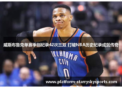 威斯布鲁克单赛季创纪录42次三双 打破NBA历史纪录成就传奇