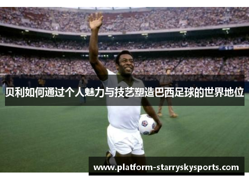 贝利如何通过个人魅力与技艺塑造巴西足球的世界地位