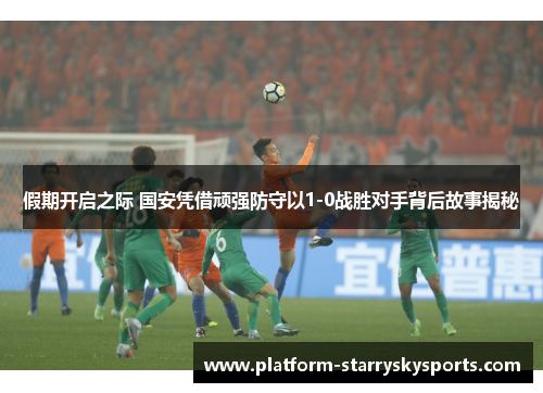 假期开启之际 国安凭借顽强防守以1-0战胜对手背后故事揭秘
