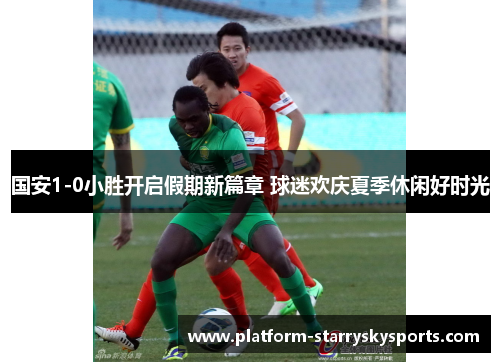 国安1-0小胜开启假期新篇章 球迷欢庆夏季休闲好时光