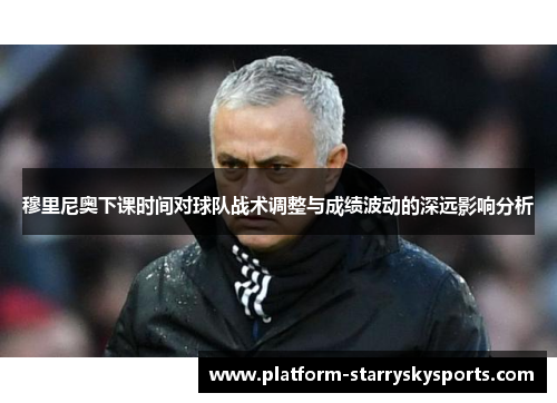 穆里尼奥下课时间对球队战术调整与成绩波动的深远影响分析