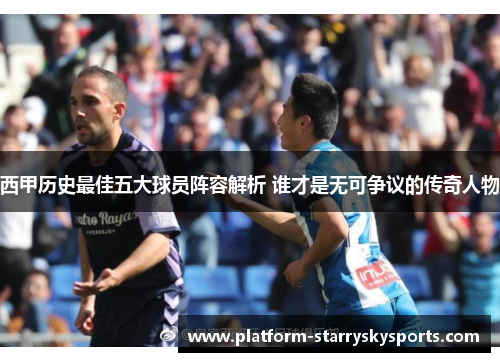 西甲历史最佳五大球员阵容解析 谁才是无可争议的传奇人物